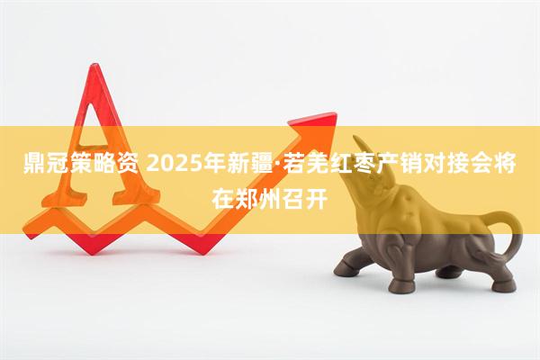 鼎冠策略资 2025年新疆·若羌红枣产销对接会将在郑州召开