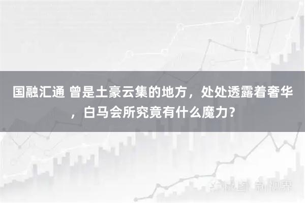国融汇通 曾是土豪云集的地方，处处透露着奢华，白马会所究竟有什么魔力？
