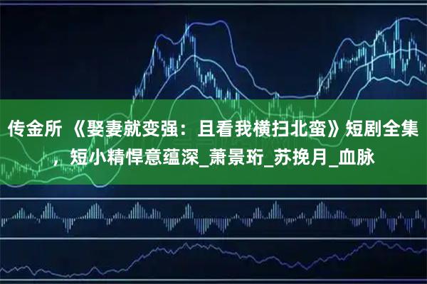 传金所 《娶妻就变强:且看我横扫北蛮》短剧全集,短小精悍意蕴深_萧景珩_苏挽月_血脉