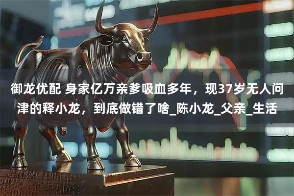 御龙优配 身家亿万亲爹吸血多年,现37岁无人问津的释小龙,到底做错了啥_陈小龙_父亲_生活