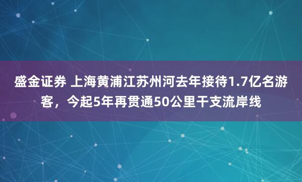 盛金证券 上海黄浦江苏州河去年接待1.7亿名游客，今起5年再贯通50公里干支流岸线