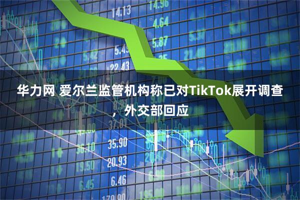 华力网 爱尔兰监管机构称已对TikTok展开调查，外交部回应