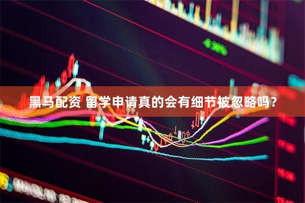 黑马配资 留学申请真的会有细节被忽略吗？