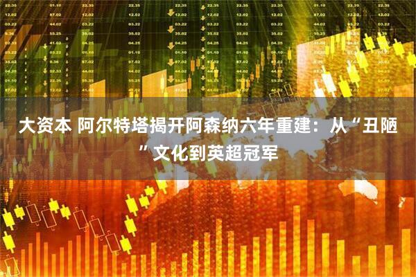 大资本 阿尔特塔揭开阿森纳六年重建：从“丑陋”文化到英超冠军