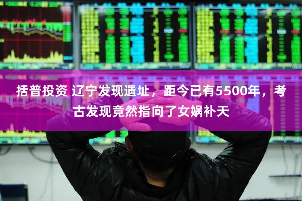 括普投资 辽宁发现遗址，距今已有5500年，考古发现竟然指向了女娲补天