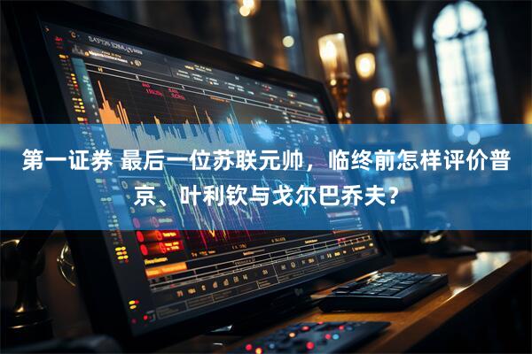 第一证券 最后一位苏联元帅，临终前怎样评价普京、叶利钦与戈尔巴乔夫？