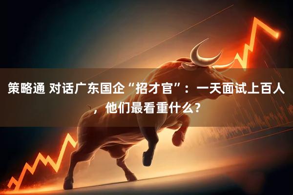 策略通 对话广东国企“招才官”：一天面试上百人，他们最看重什么？
