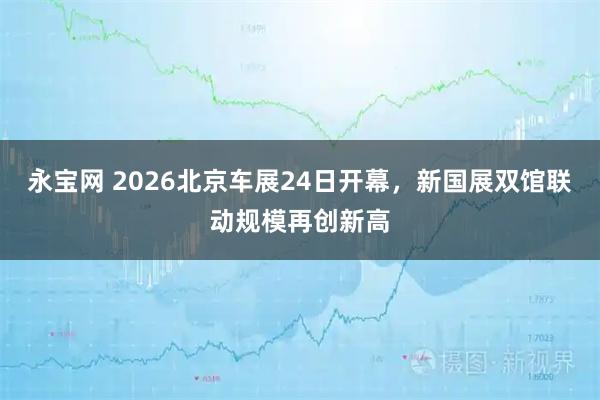 永宝网 2026北京车展24日开幕，新国展双馆联动规模再创新高