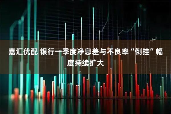 嘉汇优配 银行一季度净息差与不良率“倒挂”幅度持续扩大