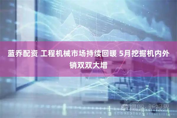 蓝乔配资 工程机械市场持续回暖 5月挖掘机内外销双双大增