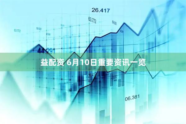 益配资 6月10日重要资讯一览