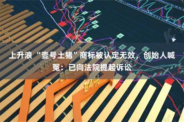 上升浪 “壹号土猪”商标被认定无效，创始人喊冤：已向法院提起诉讼