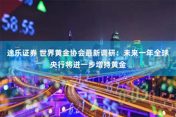 途乐证券 世界黄金协会最新调研：未来一年全球央行将进一步增持黄金