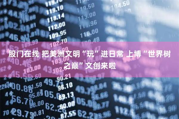 股门在线 把美洲文明“玩”进日常 上博“世界树之巅”文创来啦