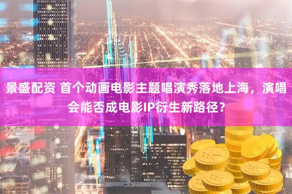 景盛配资 首个动画电影主题唱演秀落地上海,演唱会能否成电影IP衍生新路径?