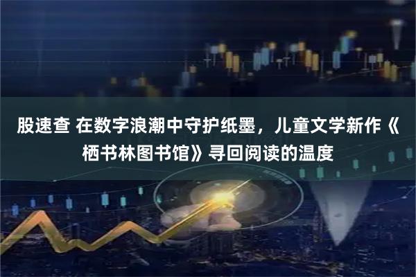 股速查 在数字浪潮中守护纸墨，儿童文学新作《栖书林图书馆》寻回阅读的温度