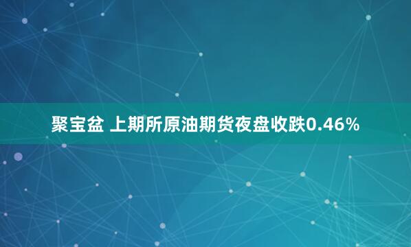 聚宝盆 上期所原油期货夜盘收跌0.46%