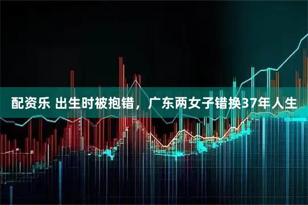 配资乐 出生时被抱错，广东两女子错换37年人生