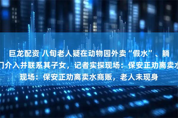 巨龙配资 八旬老人疑在动物园外卖“假水”、躺地抗拒管理，多部门介入并联系其子女，记者实探现场：保安正劝离卖水商贩，老人未现身