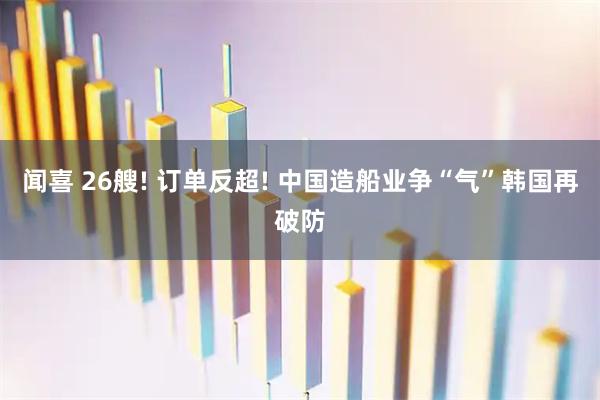 闻喜 26艘! 订单反超! 中国造船业争“气”韩国再破防
