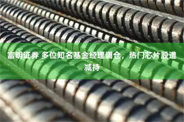 富明证券 多位知名基金经理调仓，热门芯片股遭减持