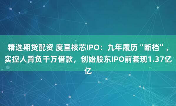 精选期货配资 度亘核芯IPO：九年履历“断档”，实控人背负千万借款，创始股东IPO前套现1.37亿
