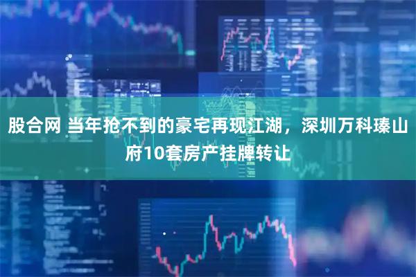 股合网 当年抢不到的豪宅再现江湖，深圳万科瑧山府10套房产挂牌转让