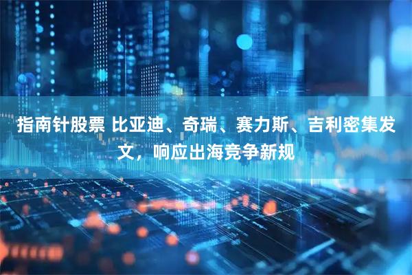 指南针股票 比亚迪、奇瑞、赛力斯、吉利密集发文，响应出海竞争新规