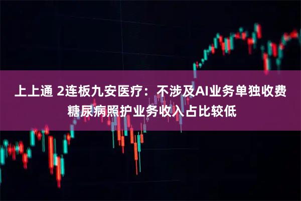 上上通 2连板九安医疗：不涉及AI业务单独收费 糖尿病照护业务收入占比较低